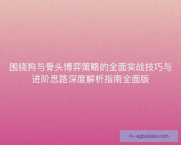 围绕狗与骨头博弈策略的全面实战技巧与进阶思路深度解析指南全面版