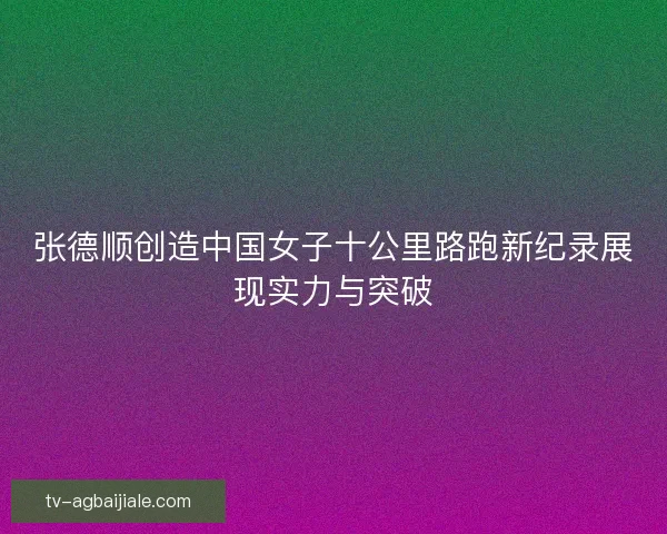 张德顺创造中国女子十公里路跑新纪录展现实力与突破