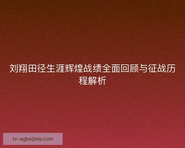 刘翔田径生涯辉煌战绩全面回顾与征战历程解析