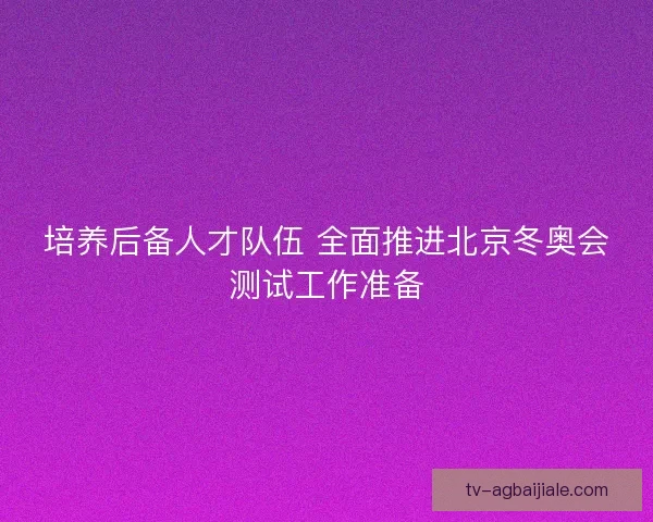 培养后备人才队伍 全面推进北京冬奥会测试工作准备
