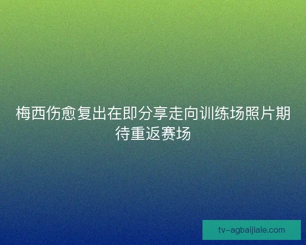 梅西伤愈复出在即分享走向训练场照片期待重返赛场