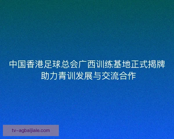 中国香港足球总会广西训练基地正式揭牌 助力青训发展与交流合作