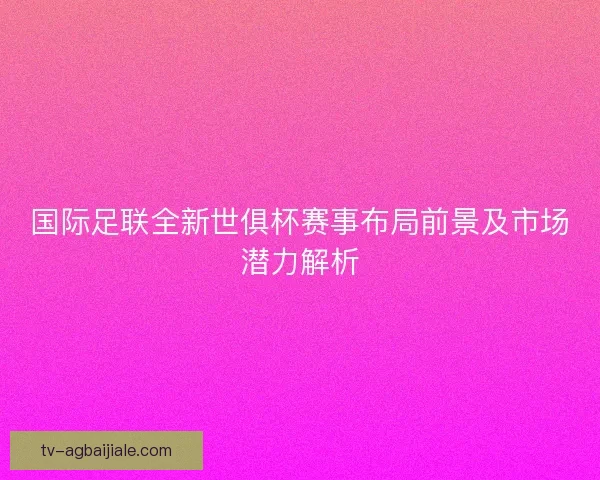 国际足联全新世俱杯赛事布局前景及市场潜力解析 国际足联全新世俱杯赛事布局前景及市场潜力解析